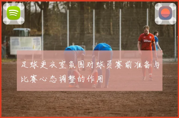 足球更衣室氛围对球员赛前准备与比赛心态调整的作用