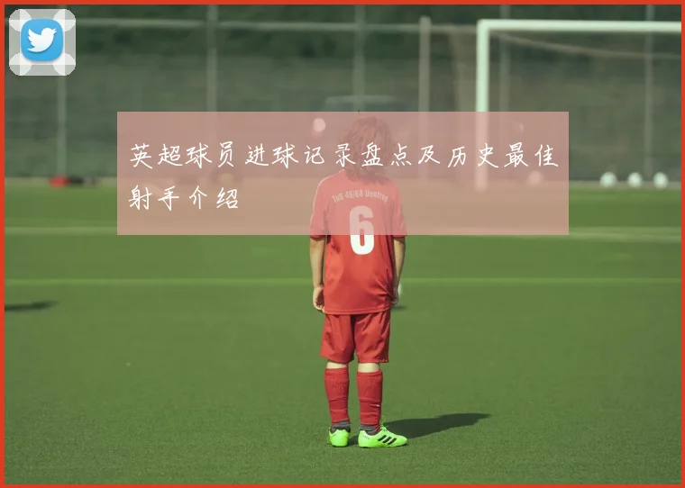 英超球员进球记录盘点及历史最佳射手介绍
