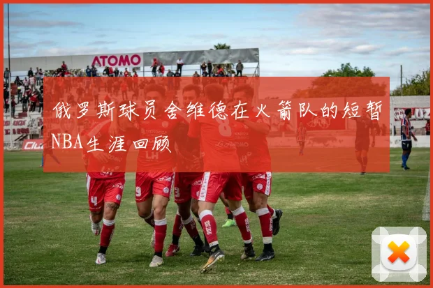 俄罗斯球员舍维德在火箭队的短暂NBA生涯回顾