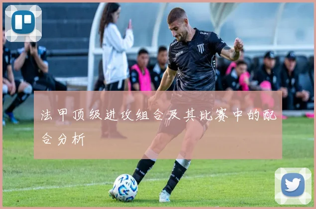 法甲顶级进攻组合及其比赛中的配合分析