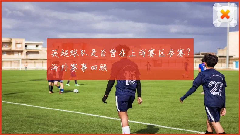 英超球队是否曾在上海赛区参赛？海外赛事回顾